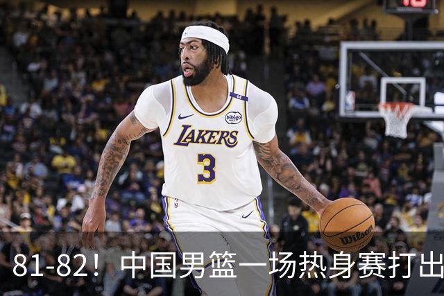 81-82！中国男篮一场热身赛打出3个答案：李弘权必须留，这两人真该走了